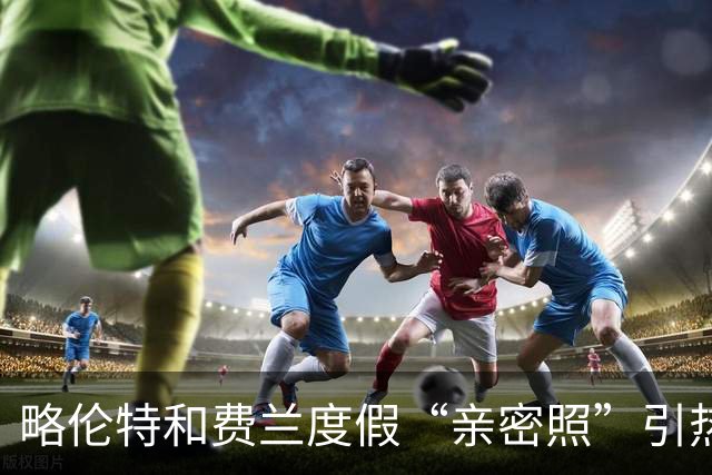 略伦特和费兰度假“亲密照”引热议：两人有化学反应，不止友谊